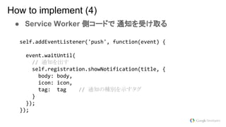 ● Service Worker 側コードで 通知を受け取る
How to implement (4)
通知を出す
通知の種別を示すタグ
 