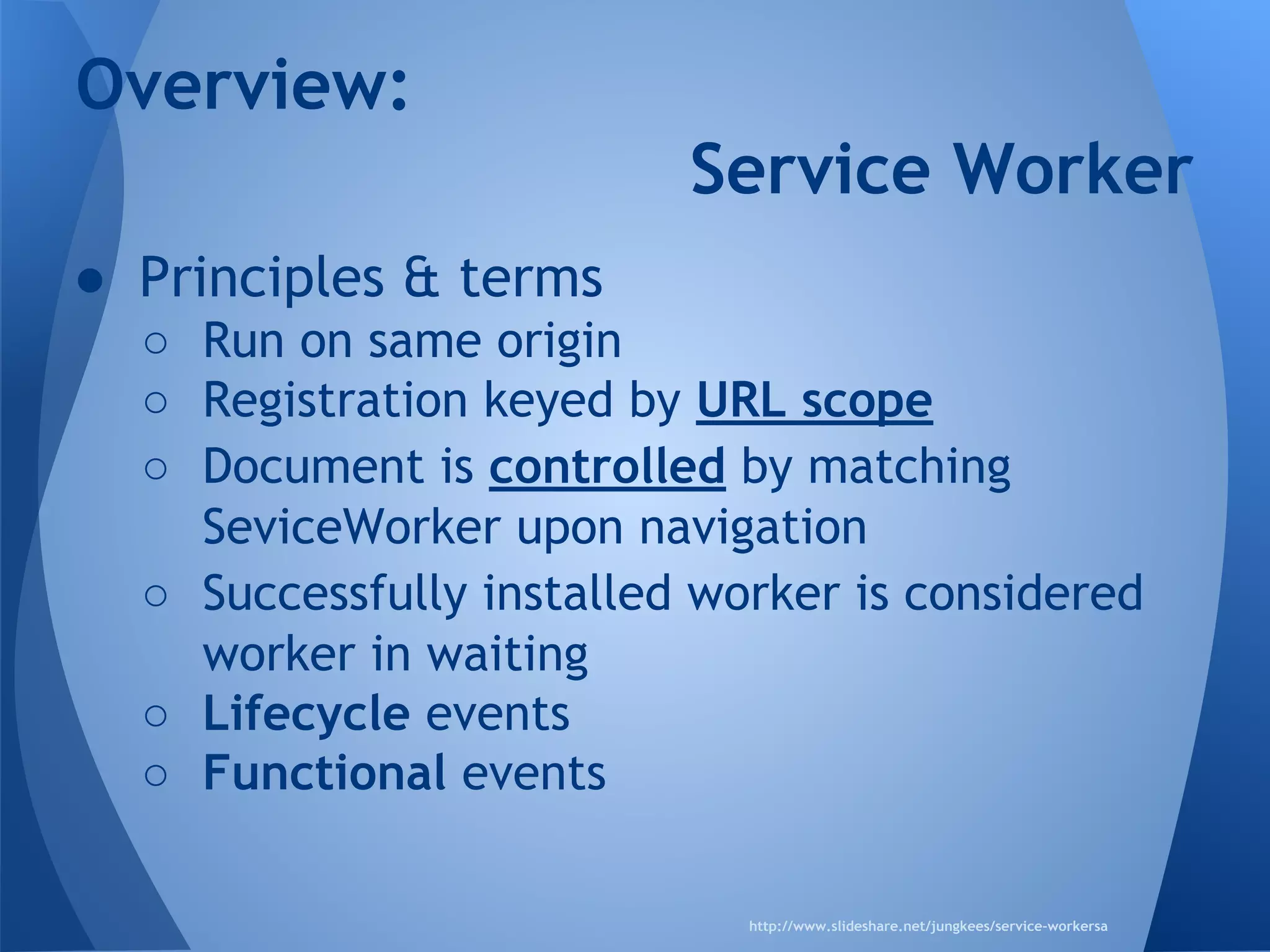 Overview: 
● Principles & terms 
Service Worker 
o Run on same origin 
o Registration keyed by URL scope 
o Document is controlled by matching 
SeviceWorker upon navigation 
o Successfully installed worker is considered 
worker in waiting 
o Lifecycle events 
o Functional events 
http://www.slideshare.net/jungkees/service-workersa 
 
