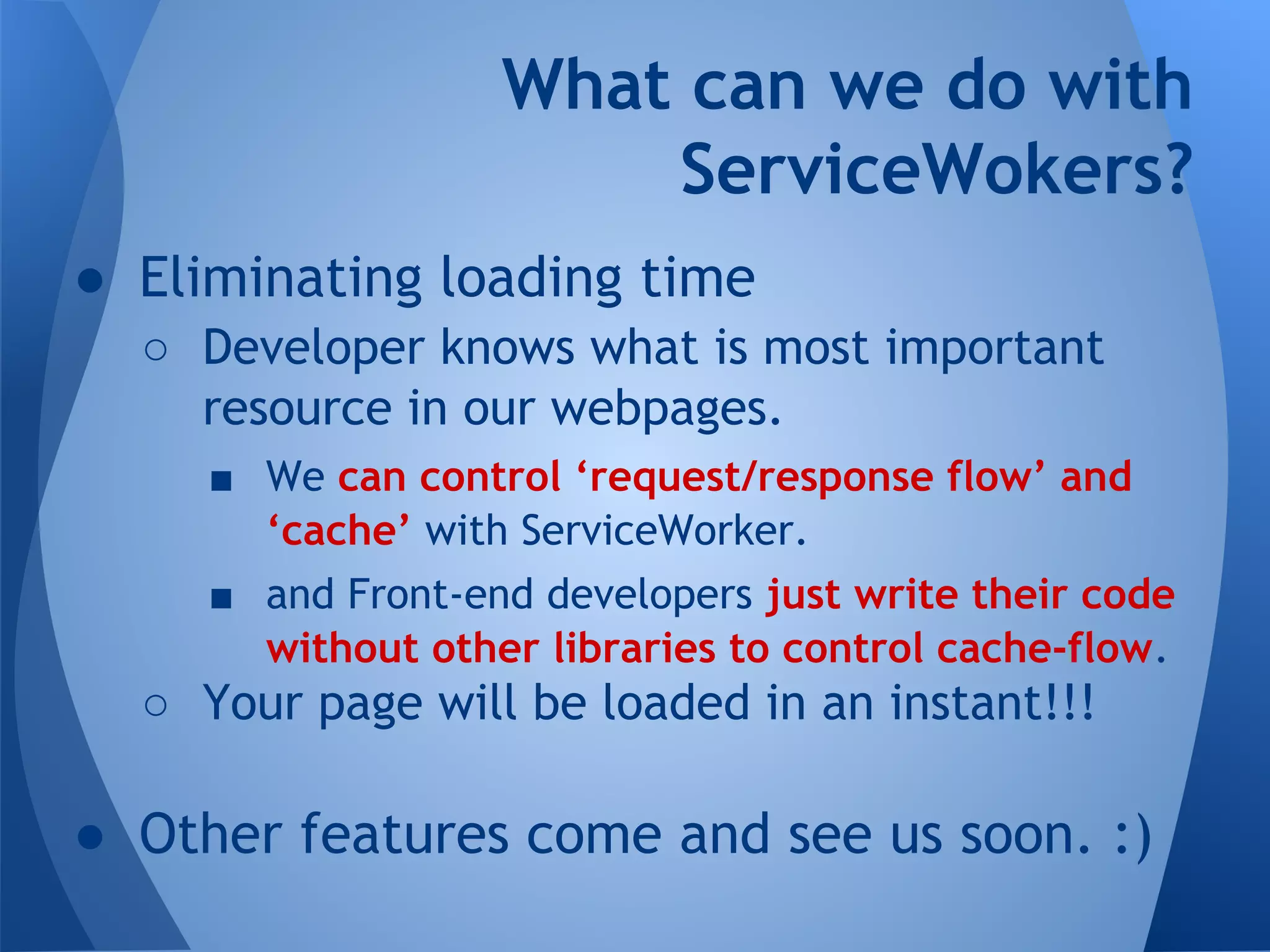 What can we do with 
ServiceWokers? 
● Eliminating loading time 
o Developer knows what is most important 
resource in our webpages. 
§ We can control ‘request/response flow’ and 
‘cache’ with ServiceWorker. 
§ and Front-end developers just write their code 
without other libraries to control cache-flow. 
o Your page will be loaded in an instant!!! 
● Other features come and see us soon. :) 
 