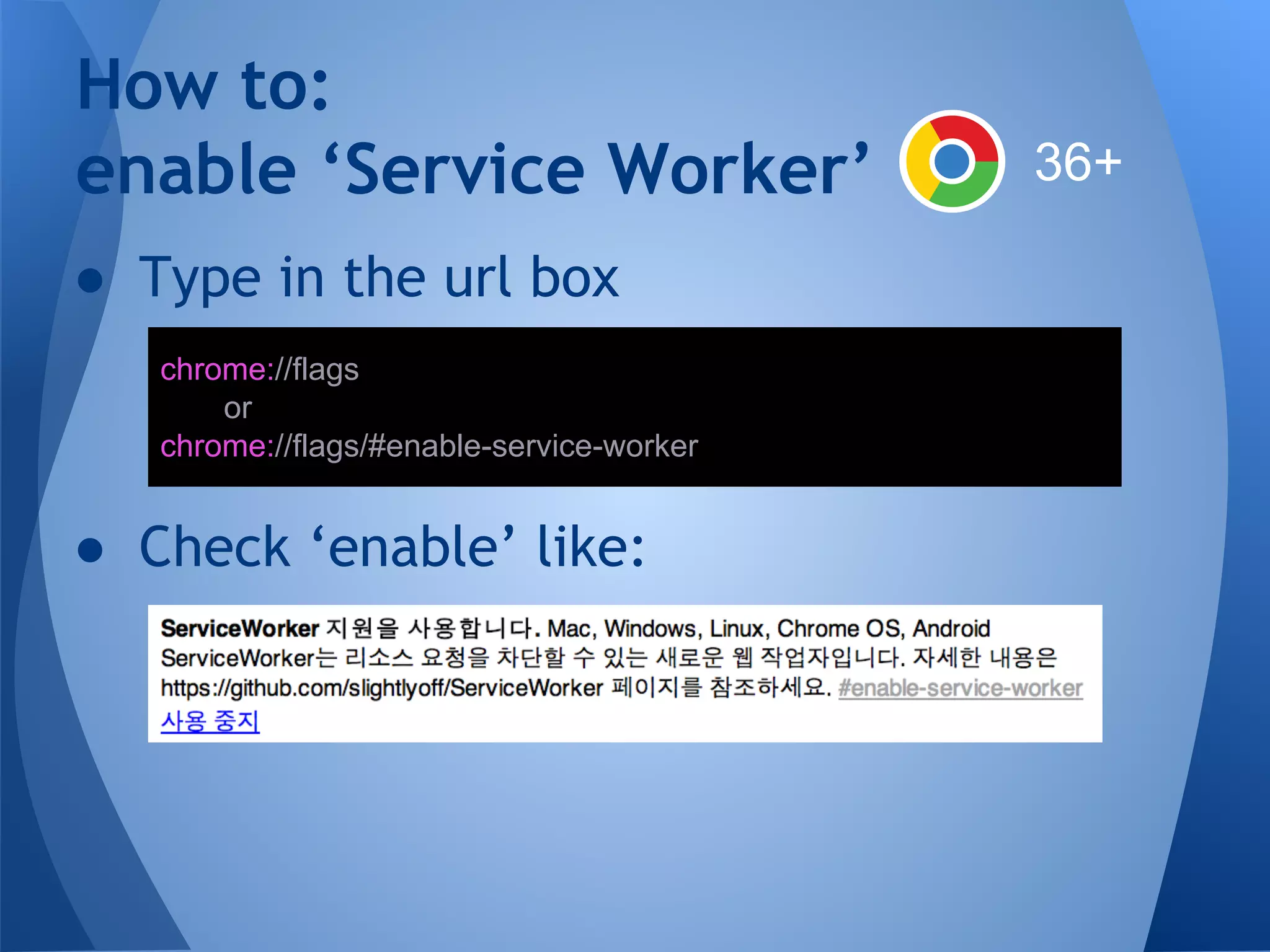 How to: 
enable ‘Service Worker’ 
● Type in the url box 
chrome://flags 
or 
chrome://flags/#enable-service-worker 
● Check ‘enable’ like: 
36+ 
 