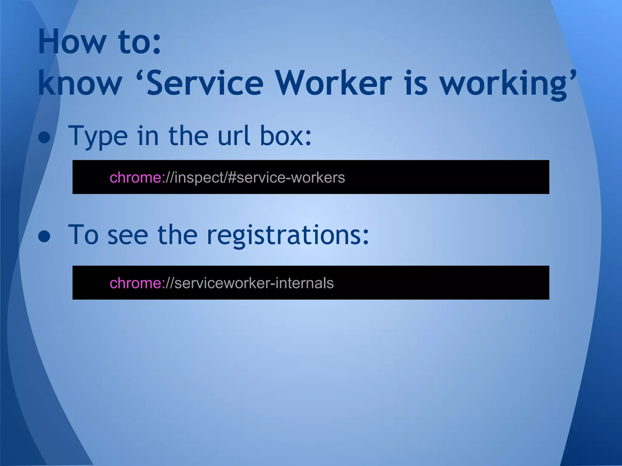 How to: 
know ‘Service Worker is working’ 
● Type in the url box: 
chrome://inspect/#service-workers 
● To see the registrations: 
chrome://serviceworker-internals 
 