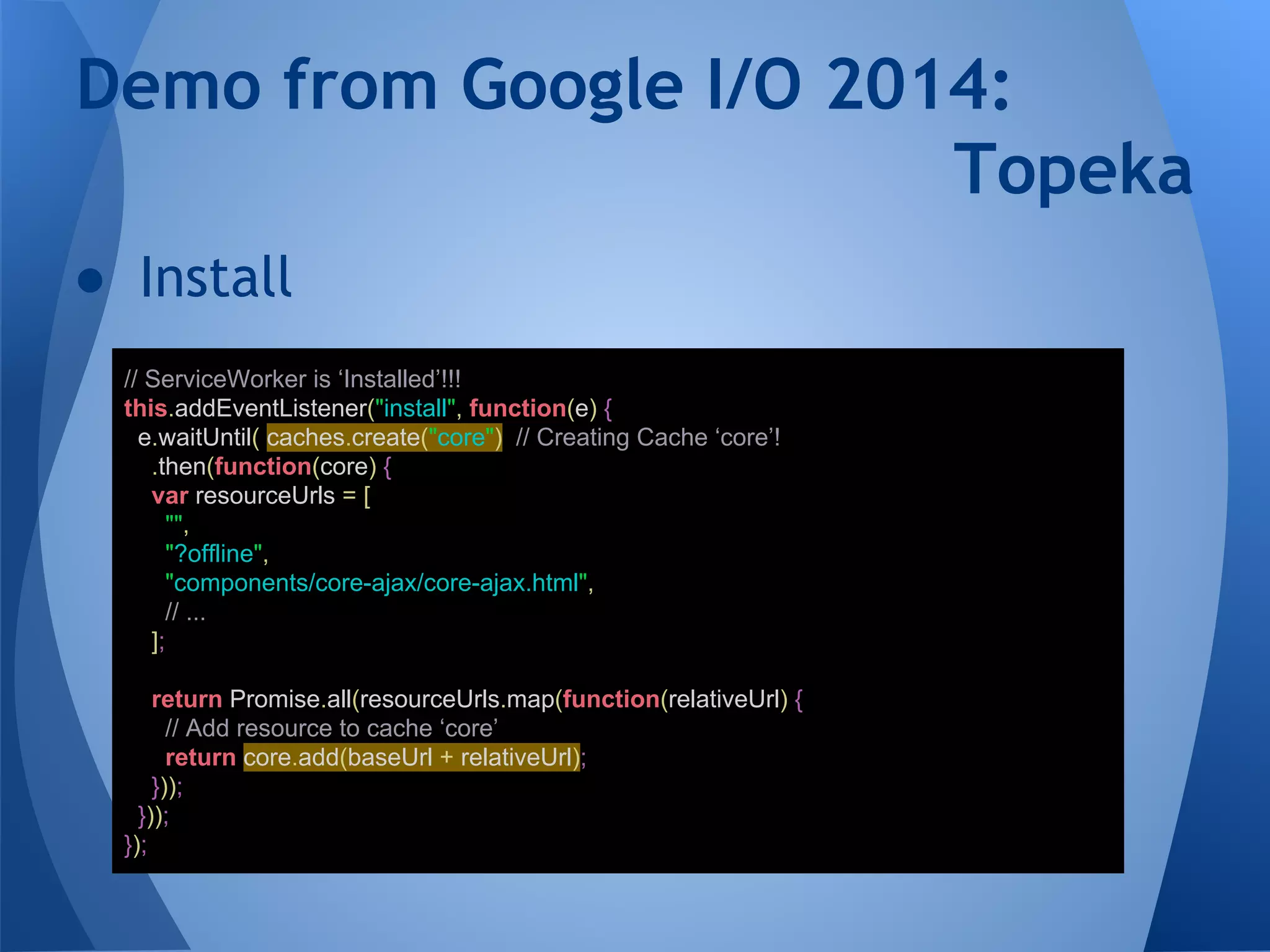 Demo from Google I/O 2014: 
● Install 
Topeka 
// ServiceWorker is ‘Installed’!!! 
this.addEventListener("install", function(e) { 
e.waitUntil( caches.create("core") // Creating Cache ‘core’! 
.then(function(core) { 
var resourceUrls = [ 
"", 
"?offline", 
"components/core-ajax/core-ajax.html", 
// ... 
]; 
return Promise.all(resourceUrls.map(function(relativeUrl) { 
// Add resource to cache ‘core’ 
return core.add(baseUrl + relativeUrl); 
})); 
}));}); 
 