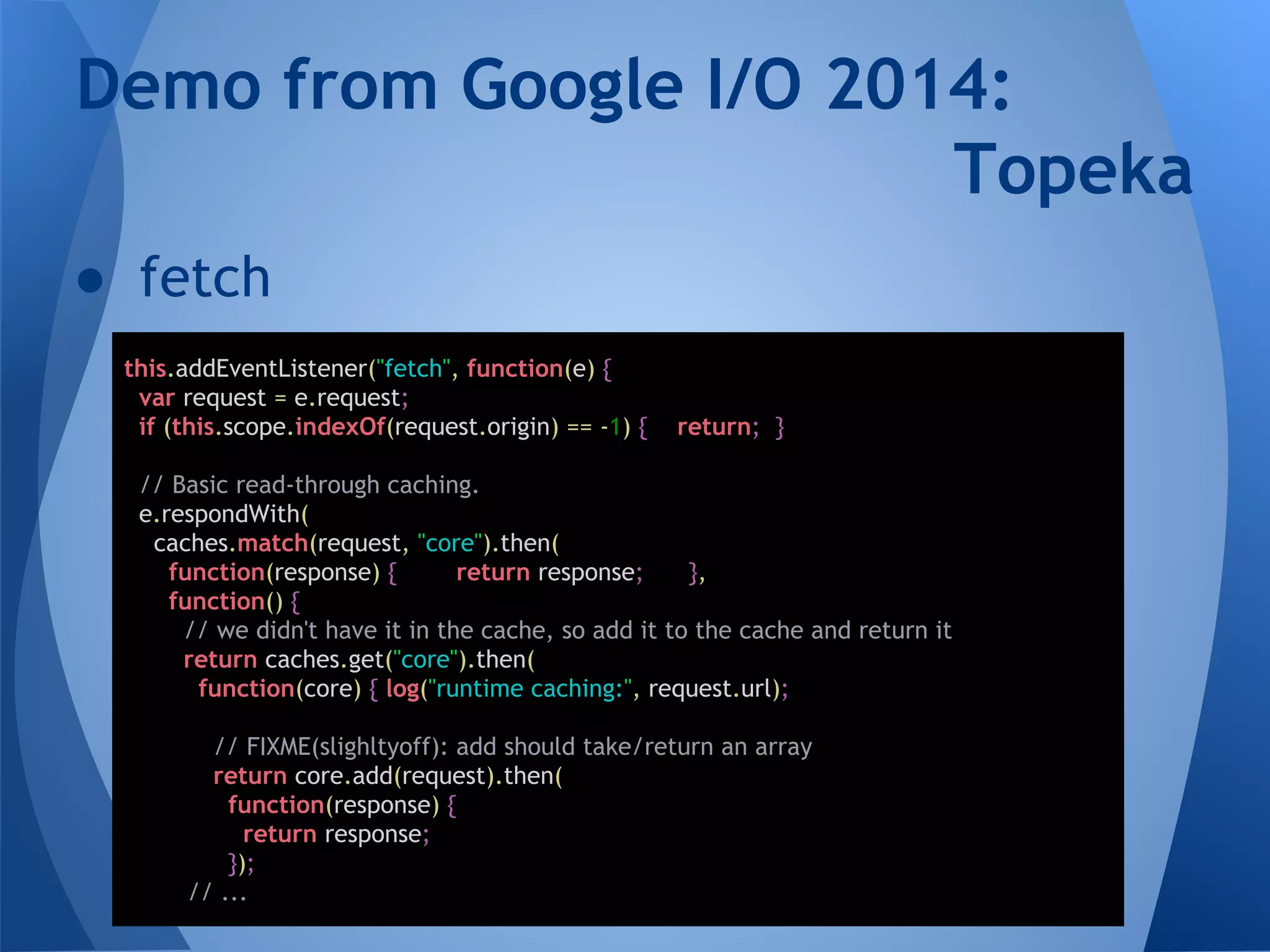 Demo from Google I/O 2014: 
● fetch 
this.addEventListener("fetch", function(e) { 
var request = e.request; 
if (this.scope.indexOf(request.origin) == -1) { return; } 
// Basic read-through caching. 
e.respondWith( 
caches.match(request, "core").then( 
function(response) { return response; }, 
function() { 
// we didn't have it in the cache, so add it to the cache and return it 
return caches.get("core").then( 
function(core) { log("runtime caching:", request.url); 
// FIXME(slighltyoff): add should take/return an array 
return core.add(request).then( 
function(response) { 
return response; 
}); 
// ... 
Topeka 
 