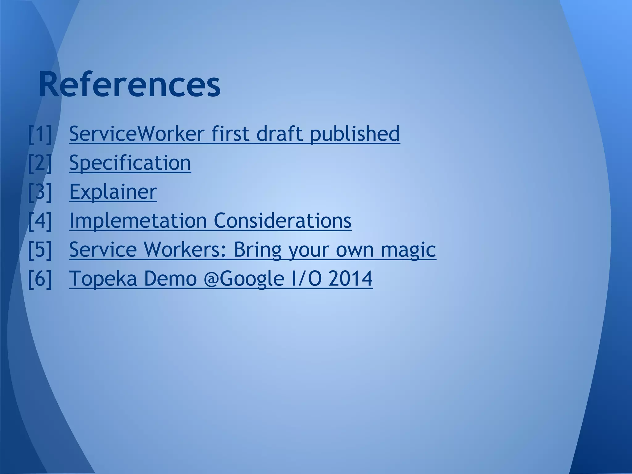 References 
1. ServiceWorker first draft published 
2. Specification 
3. Explainer 
4. Implemetation Considerations 
5. Service Workers: Bring your own magic 
6. Topeka Demo @Google I/O 2014 
