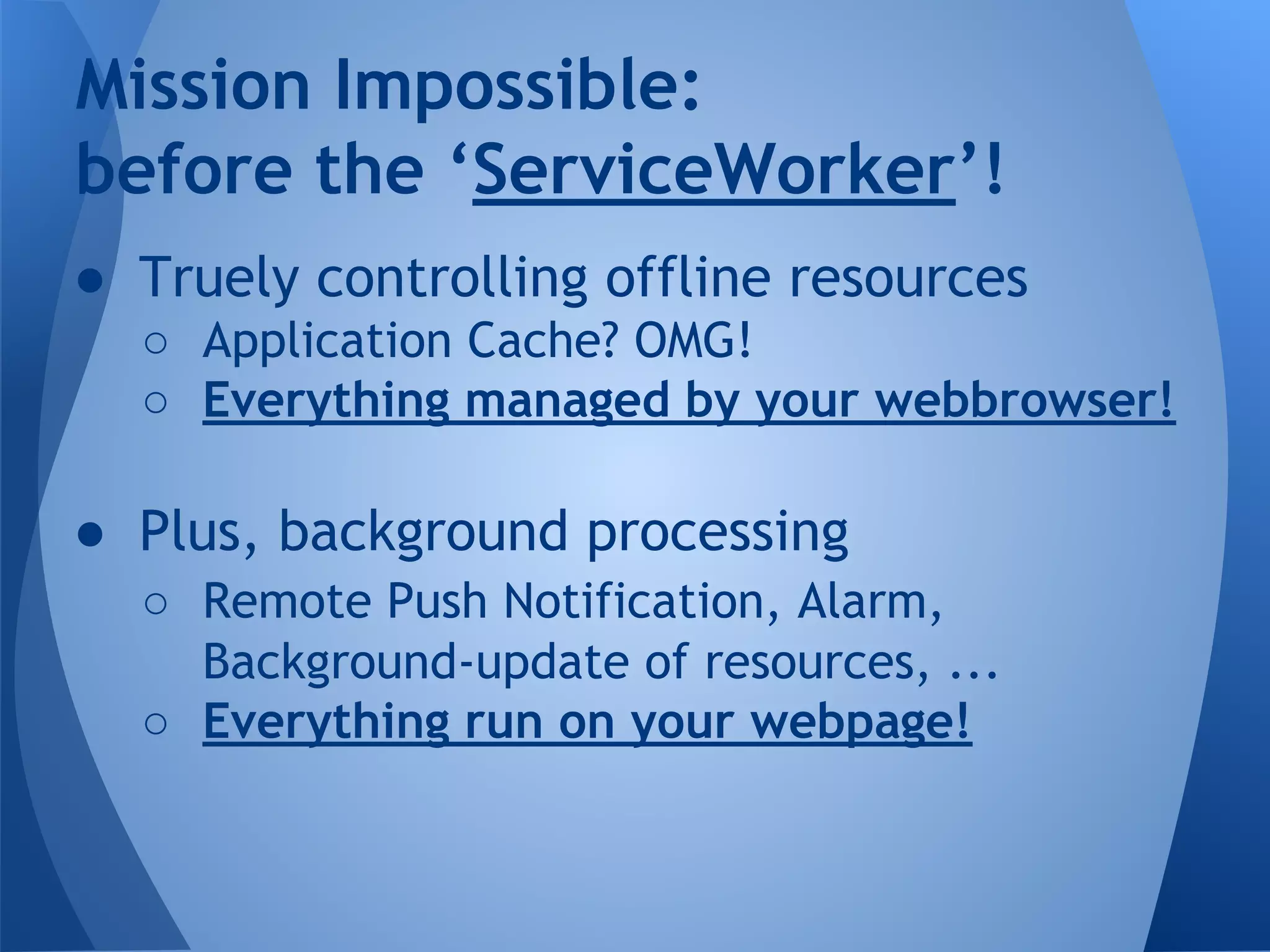 Mission Impossible: 
before the ‘ServiceWorker’! 
● Truely controlling offline resources 
o Application Cache? OMG! 
o Everything managed by your webbrowser! 
● Plus, background processing 
o Remote Push Notification, Alarm, 
Background-update of resources, ... 
o Everything run on your webpage! 
 