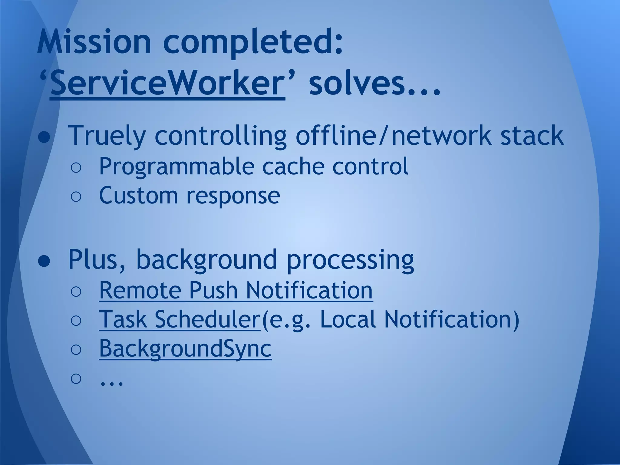 Mission completed: 
‘ServiceWorker’ solves... 
● Truely controlling offline/network stack 
o Programmable cache control 
o Custom response 
● Plus, background processing 
o Remote Push Notification 
o Task Scheduler(e.g. Local Notification) 
o BackgroundSync 
o ... 
 