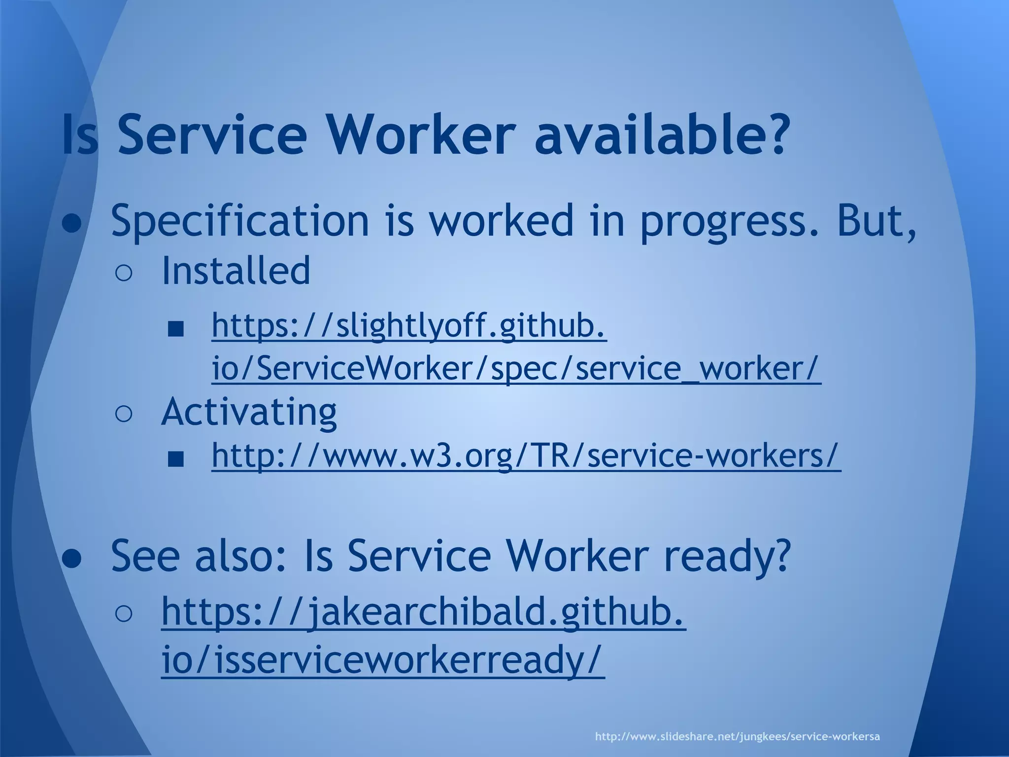 Is Service Worker available? 
● Specification is worked in progress. But, 
o Installed 
§ https://slightlyoff.github.io/ServiceWorker/ 
spec/service_worker/ 
o Activating 
§ http://www.w3.org/TR/service-workers/ 
● See also: Is Service Worker ready? 
o https://jakearchibald.github.io/ 
isserviceworkerready/ 
http://www.slideshare.net/jungkees/service-workersa 
 