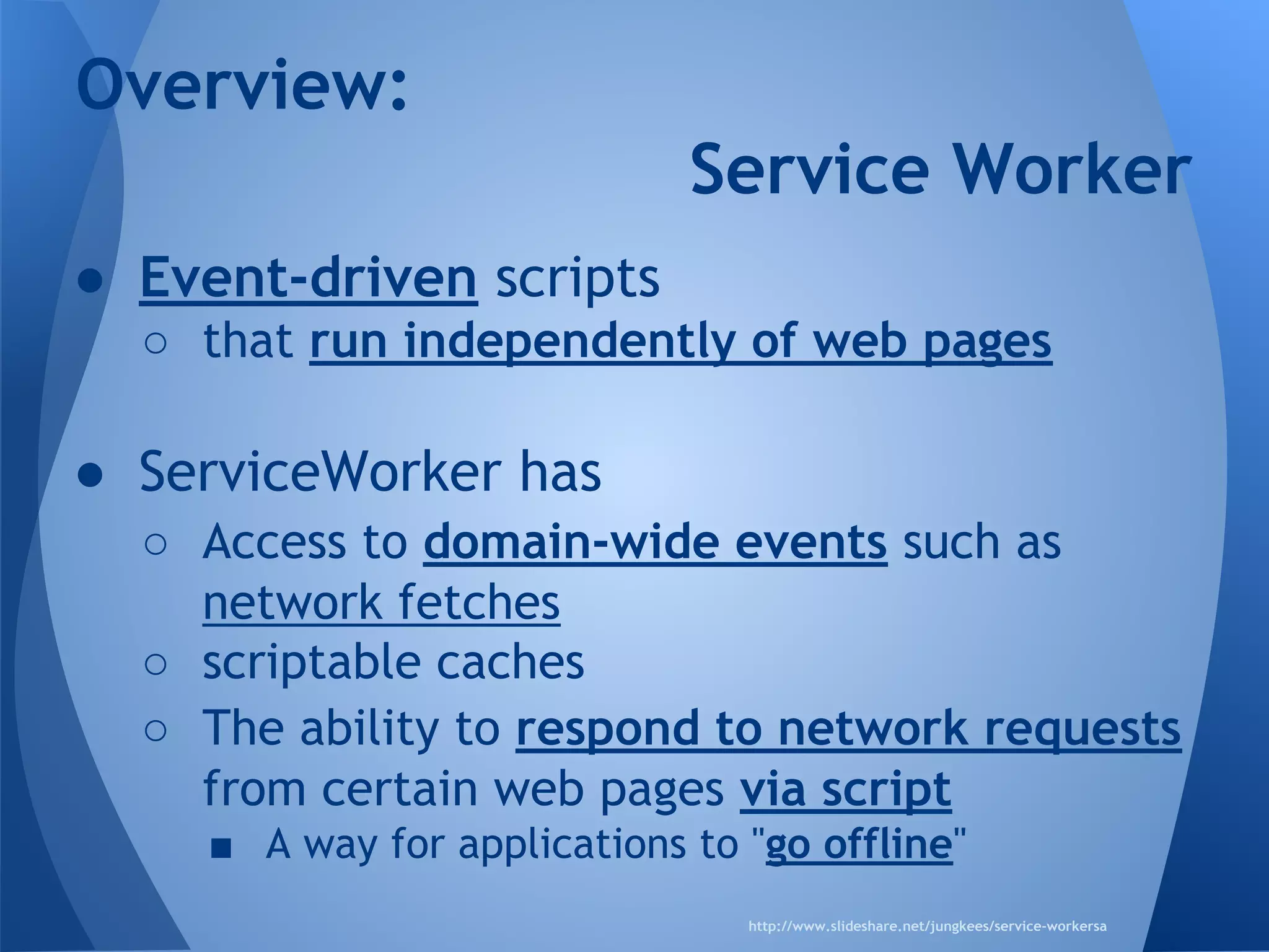Overview: 
● Event-driven scripts 
Service Worker 
o that run independently of web pages 
● ServiceWorker has 
o Access to domain-wide events such as 
network fetches 
o scriptable caches 
o The ability to respond to network requests 
from certain web pages via script 
§ A way for applications to "go offline" 
http://www.slideshare.net/jungkees/service-workersa 
 