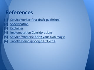 References 
1. ServiceWorker first draft published 
2. Specification 
3. Explainer 
4. Implemetation Considerations 
5. Se...