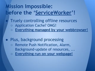 Mission Impossible: 
before the ‘ServiceWorker’! 
● Truely controlling offline resources 
o Application Cache? OMG! 
o Eve...
