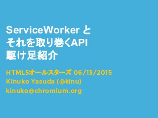 ServiceWorker と
それを取り巻くAPI
駆け足紹介
HTML5オールスターズ 06/13/2015
Kinuko Yasuda (@kinu)
kinuko@chromium.org
 