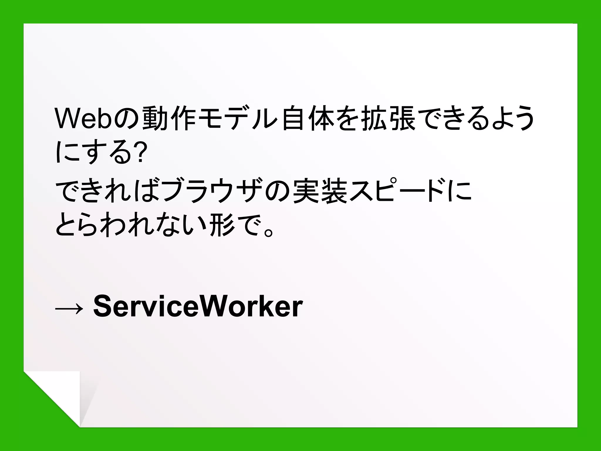 ServiceWorkerとは?
“AppCacheを置き換える
新しいオフラインAPI”
“ブラウザ内で動作する
JavaScriptネットワークプロキシ”
“ネイティブ・アプリと Web の
間のギャップを埋める”
 