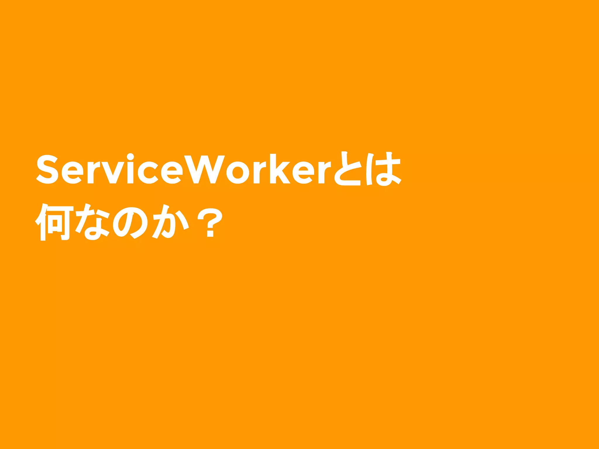 改めて、ServiceWorkerとは
￭ バックグラウンドで動作するJavaScript
実行環境
￭ DOMにはさわれない
￭ ユーザインタラクションもできない
じゃあこのJavaScript環境で
何ができるの？
→ ブラウザが内部でやっていたような
　　 ことを JS でいじれるようになる
 
