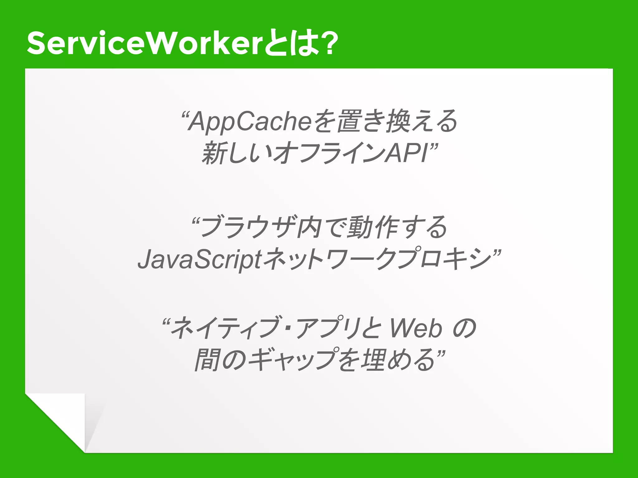 改めて、ServiceWorkerとは
￭ バックグラウンドで動作するJavaScript
実行環境
￭ DOMにはさわれない
￭ ユーザインタラクションもできない
￭ フォアグラウンドのWebページと
対になって動作
￭ ページのネットワークリクエストを横取りできる
￭ ページを開いたりメッセージ通信したりできる
￭ Push通知を受け取れる
￭ Fetch, Cache などの低レイヤAPIが使える (*)
(*) Fetch, Cache は普通のページからも使えるようになることが予定されています
 