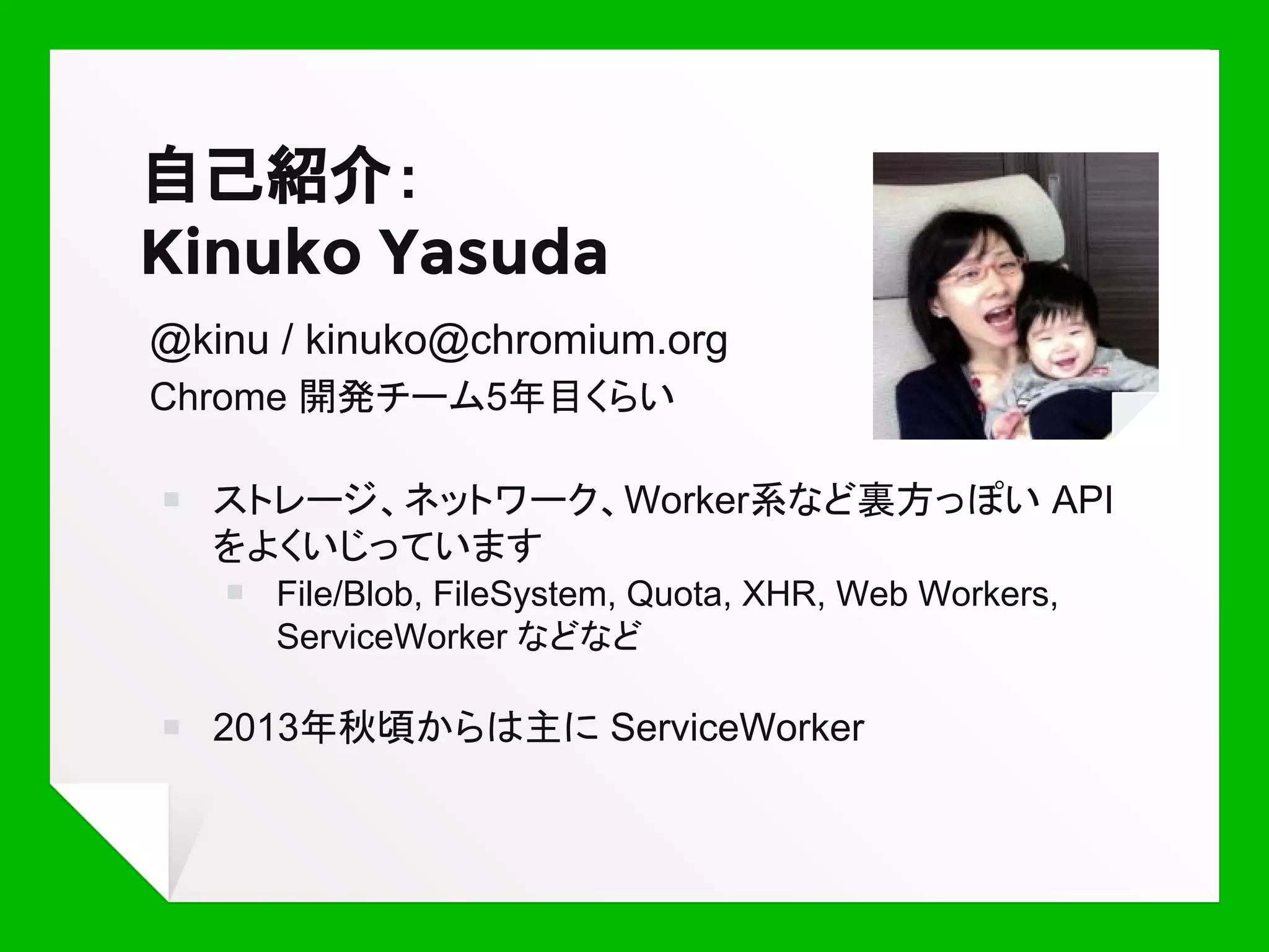 自己紹介：
Kinuko Yasuda
@kinu / kinuko@chromium.org
Chrome エンジニア 5年目くらい
￭ ストレージ、ネットワーク、Worker系など裏方っぽい API
をよくいじっています
￭ File/Blob, FileSystem, Quota, XHR, Web Workers,
ServiceWorker などなど
￭ 2013年秋頃からは主に ServiceWorker
 