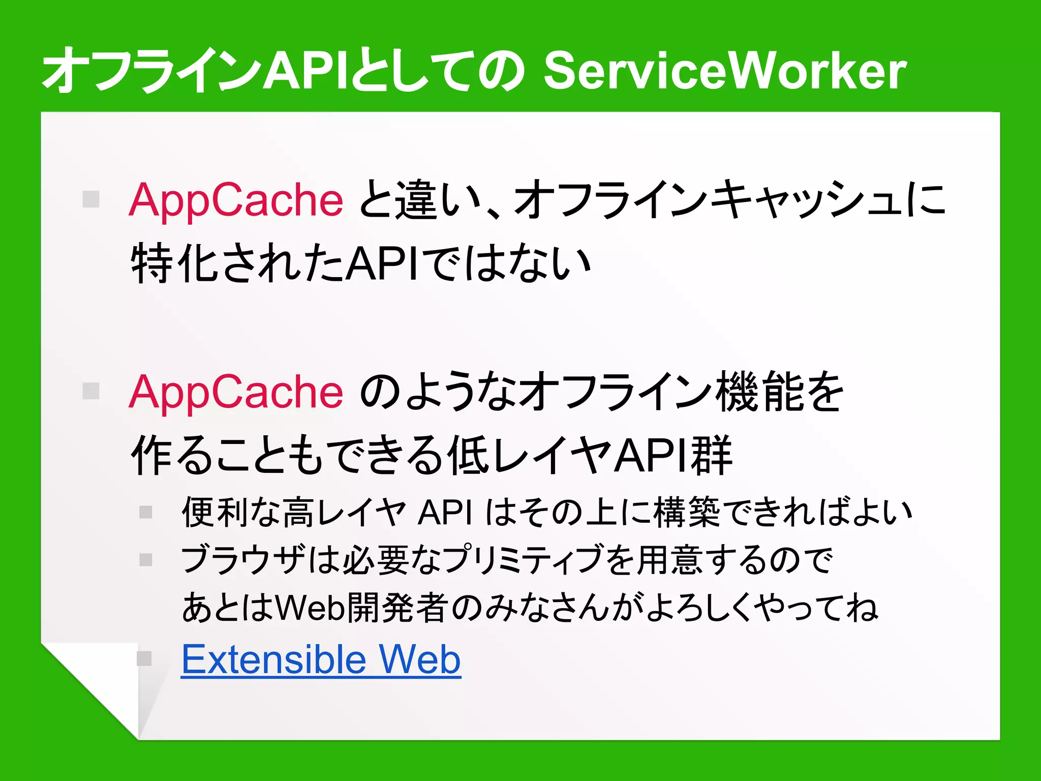 ServiceWorker を登録・インストールする
function register() {
// ‘sw.js’ スクリプトを ‘hello/’ 以下の
// URL に対して動作するよう登録する
navigator.serviceWorker.register(
'sw.js', {scope: 'hello/'})
.then(function(r) {
console.log('登録成功: ', r);
})
.catch(function(err) {
console.error('エラー... ', err);
});
}
self.oninstall = function(ev) {
// インストール時に呼ばれる
// イベント。必要ならここで
// キャッシュの初期化や更新を行う
...
}
sw.js
 