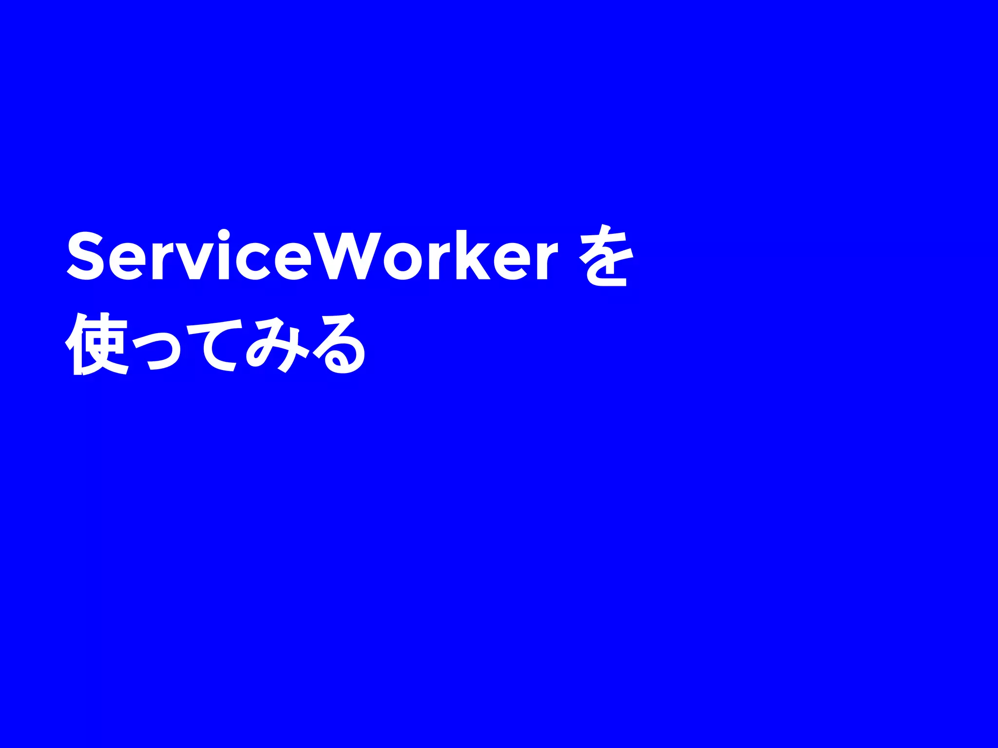 ServiceWorker のライフサイクル
install
イベント
activate
イベント
fetch
イベント
 