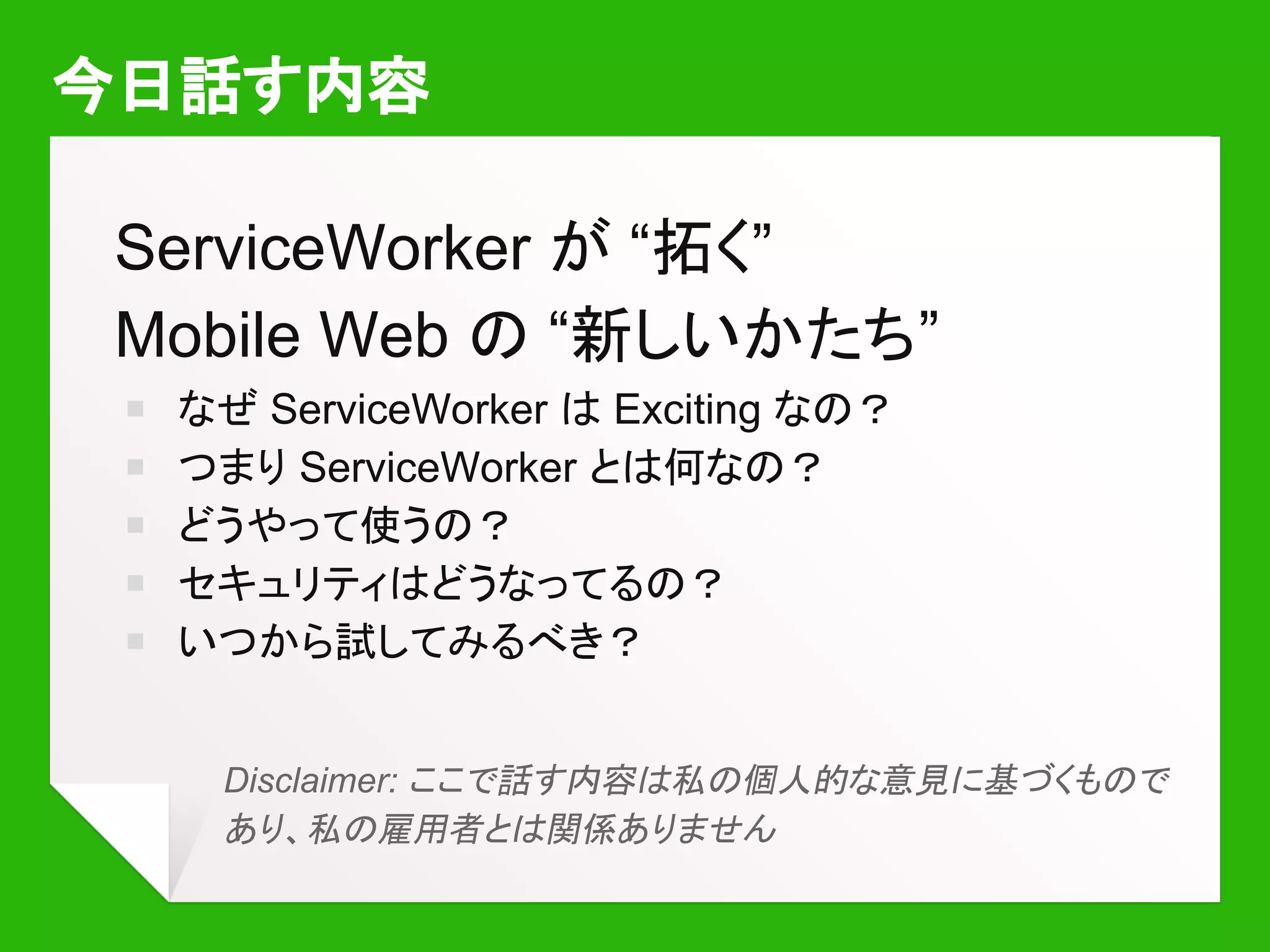 今日話す内容
ServiceWorker が “拓く”
Mobile Web の “新しいかたち”
￭ なぜ ServiceWorker は Exciting なの？
￭ つまり ServiceWorker とは何なの？
￭ どうやって使うの？
￭ セキュリティはどうなってるの？
￭ いつから試してみるべき？
Disclaimer: ここで話す内容は私の個人的な意見に基づくもので
あり、私の雇用者とは関係ありません
 