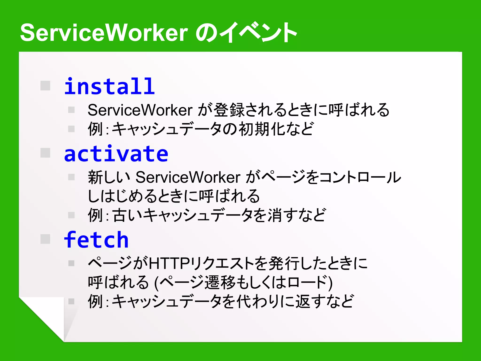 Fetchハンドラによるリクエスト横取り
self.onfetch = function(event) {
// a.html のデータをその場で作って返す
if (event.request.url.indexOf('a.html') != -1) {
event.respondWith(new Response('<h1>Hi!</h1>'));
}
}
Hi!
hello/a.html
Shift-Reload で強制的に読み込んだ場合
は ServiceWorker をバイパスします
 
