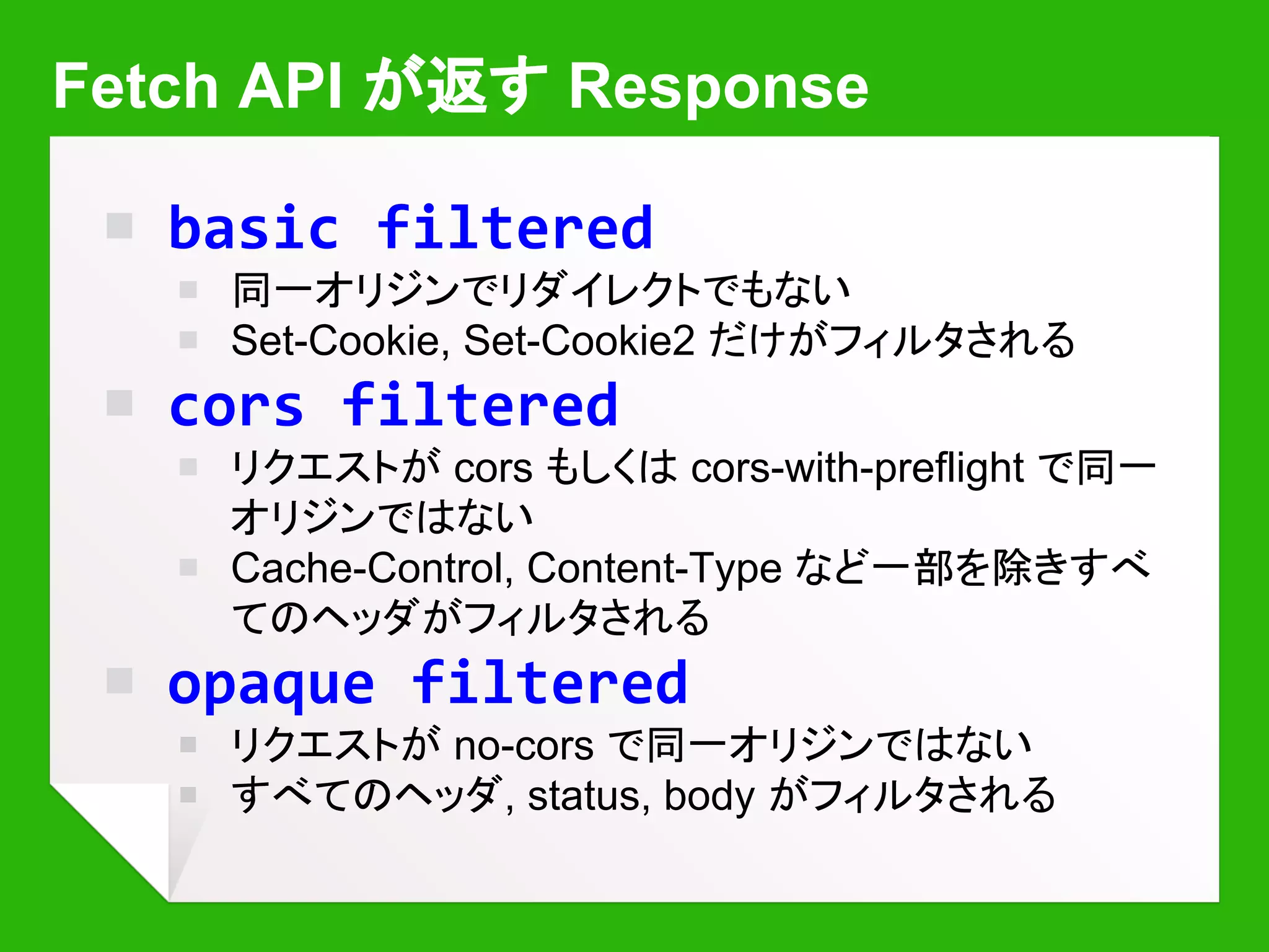 ServiceWorker の更新
￭ コントロールされているページをロードすると
ブラウザが自動でチェック
￭ Cache-control には従うので注意 (ただし24時間以上たってい
たら必ず見に行く)
￭ コントロールされてるページがある限り新しいものには置き換え
ない (Reload - Shift+Reload - Reload が有効)
self.oninstall = function(ev) {
ev.waitUntil(
caches.open(‘v2’).then(function(cache) {
return cache.addAll([‘...]);
}));
};
self.onactivate = function(ev) {
ev.waitUntil(caches.delete(‘v1’));
};
キャッシュの中身も
忘れずに更新する
 