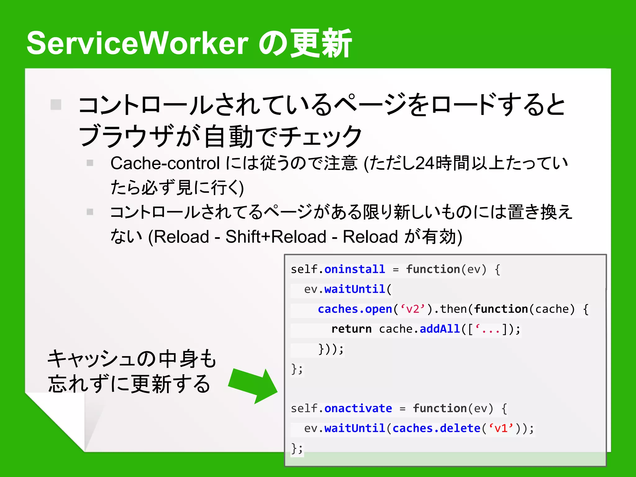 ServiceWorker の更新 - はまりどころ
￭ コントロールされているページをほかに開いて
ると更新されない
￭ スクリプトエラーがあると更新されない
￭ “Opens the DevTools window for ServiceWorker
on start for debugging” でデバッグできる
￭ chrome://serviceworker-internals/ は友だち
￭ どうしてもはまったらとりあえず登録を全部消
してやりなおす…
 