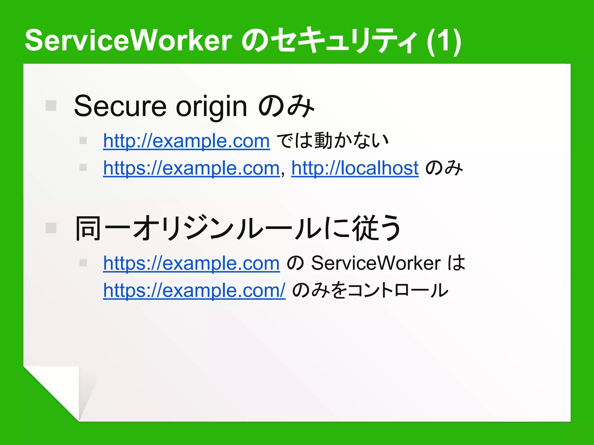 ServiceWorker のセキュリティ (1)
￭ Secure origin のみ
￭ http://example.com では動かない
￭ https://example.com, http://localhost のみ
￭ 同一オリジンルールに従う
￭ https://example.com の ServiceWorker は
https://example.com/ のみをコントロール
 