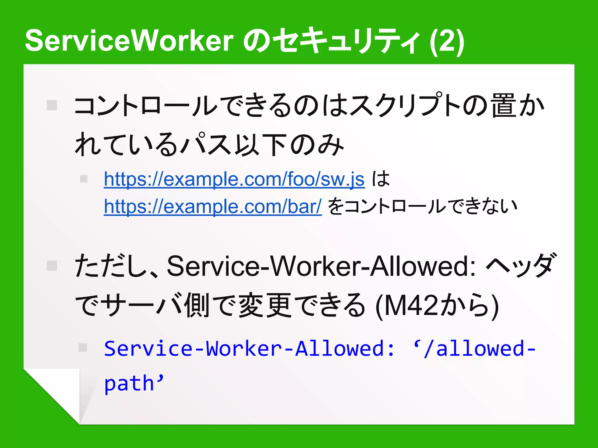 ServiceWorker のセキュリティ (2)
￭ コントロールできるのはスクリプトの置か
れているパス以下のみ
￭ https://example.com/foo/sw.js は
https://example.com/bar/ をコントロールできない
￭ ただし、Service-Worker-Allowed: ヘッダ
でサーバ側で変更できる (M42から)
￭ Service-Worker-Allowed: ‘/allowed-
path’
 