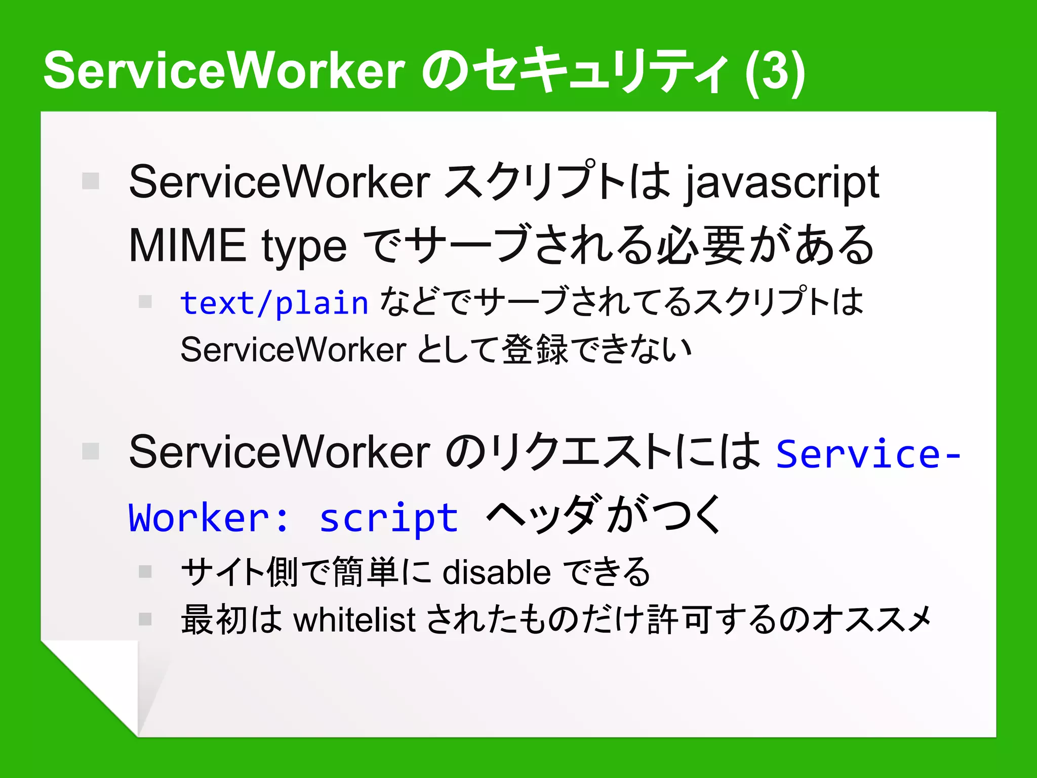 ServiceWorker のセキュリティ (3)
￭ ServiceWorker スクリプトは javascript
MIME type でサーブされる必要がある
￭ text/plain などでサーブされてるスクリプトは
ServiceWorker として登録できない
￭ ServiceWorker のリクエストには Service-
Worker: script ヘッダがつく
￭ サイト側で簡単に disable できる
￭ 最初は whitelist されたものだけ許可するのオススメ
 