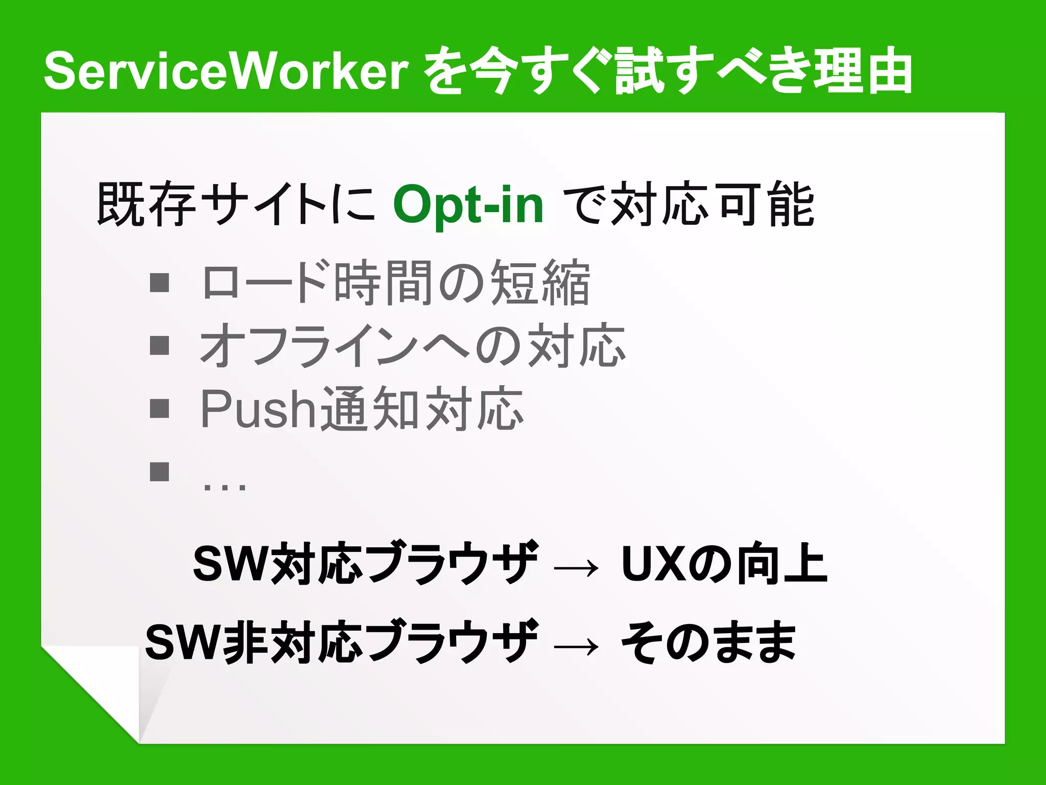 ServiceWorker を今すぐ試すべき理由
既存サイトに Opt-in で対応可能
￭ ロード時間の短縮
￭ オフラインへの対応
￭ Push通知対応
￭ …
SW対応ブラウザ → UXの向上
SW非対応ブラウザ → そのまま
 