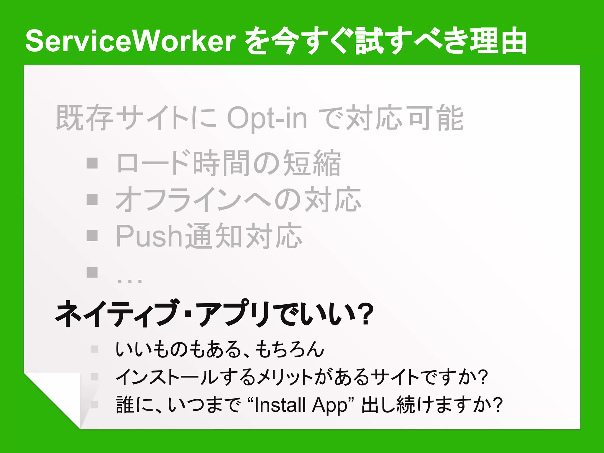 ServiceWorker を今すぐ試すべき理由
既存サイトに Opt-in で対応可能
￭ ロード時間の短縮
￭ オフラインへの対応
￭ Push通知対応
￭ …
ネイティブ・アプリでいい?
￭ いいものもある、もちろん
￭ インストールするメリットがあるサイトですか?
￭ 誰に、いつまで “Install App” 出し続けますか?
 