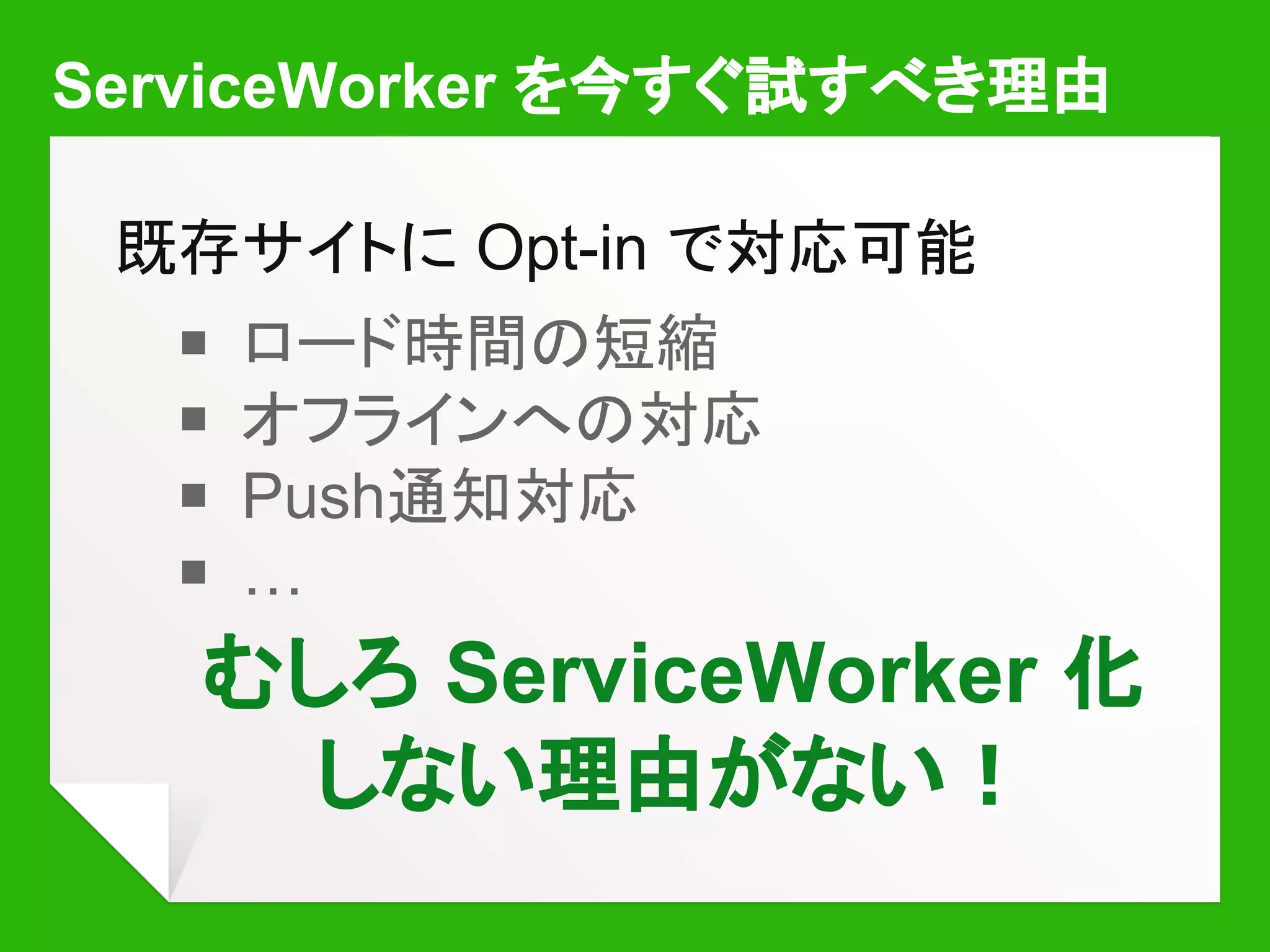ServiceWorker を今すぐ試すべき理由
既存サイトに Opt-in で対応可能
￭ ロード時間の短縮
￭ オフラインへの対応
￭ Push通知対応
￭ …
むしろ ServiceWorker 化
しない理由がない！
 