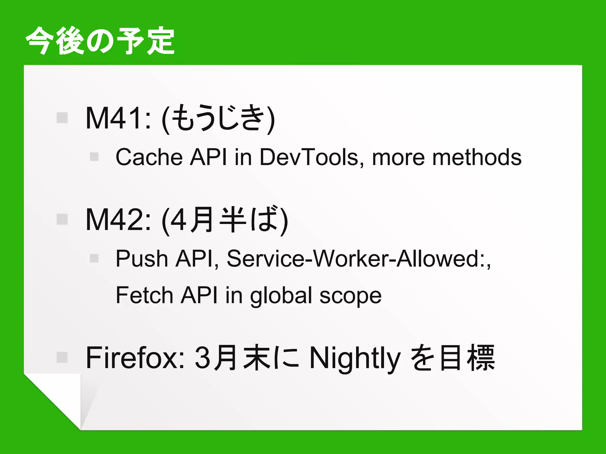 参考になるページなど
￭ Chrome 40 で今すぐServiceWorker を試す
￭ HTML5Rocks: ServiceWorkerの紹介
￭ Google I/O 2014 - ServiceWorker でネイティ
ブアプリとの差を縮めよう
￭ Jake Archibald’s blog: The offline cookbook
 