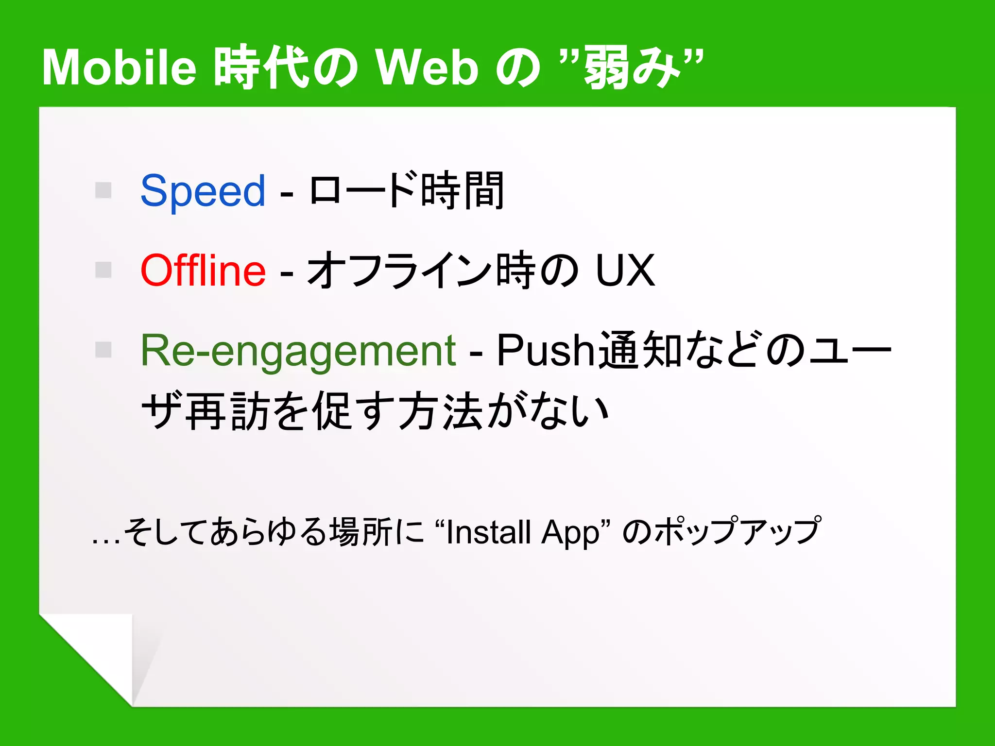 Offline - オフライン時のUX
￭ “When connectivity is gone,
UX is gone.”
￭ AppCache?
￭ 宣言的な記述
￭ 細かい制御不可
￭ ブラウザ実装次第
￭ 凝ったことをしようと
するとはまる
 