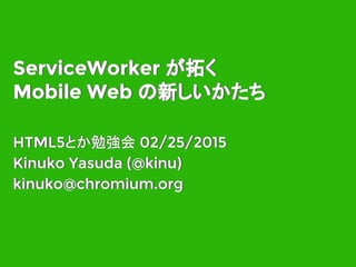 ServiceWorker が拓く
Mobile Web の新しいかたち
HTML5とか勉強会 02/25/2015
Kinuko Yasuda (@kinu)
kinuko@chromium.org
HTML5とか勉強会 02/25/2015
Kinuko Yasuda (@kinu)
kinuko@chromium.org
ServiceWorker が拓く
Mobile Web の新しいかたち
 