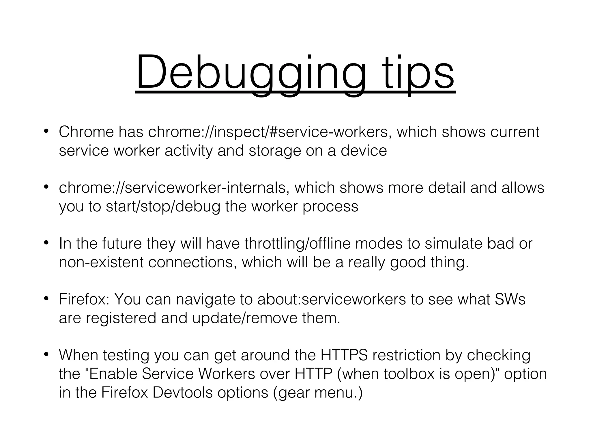 Debugging tips
• Chrome has chrome://inspect/#service-workers, which shows current
service worker activity and storage on a device
• chrome://serviceworker-internals, which shows more detail and allows
you to start/stop/debug the worker process
• In the future they will have throttling/offline modes to simulate bad or
non-existent connections, which will be a really good thing.
• Firefox: You can navigate to about:serviceworkers to see what SWs
are registered and update/remove them.
• When testing you can get around the HTTPS restriction by checking
the "Enable Service Workers over HTTP (when toolbox is open)" option
in the Firefox Devtools options (gear menu.)
 