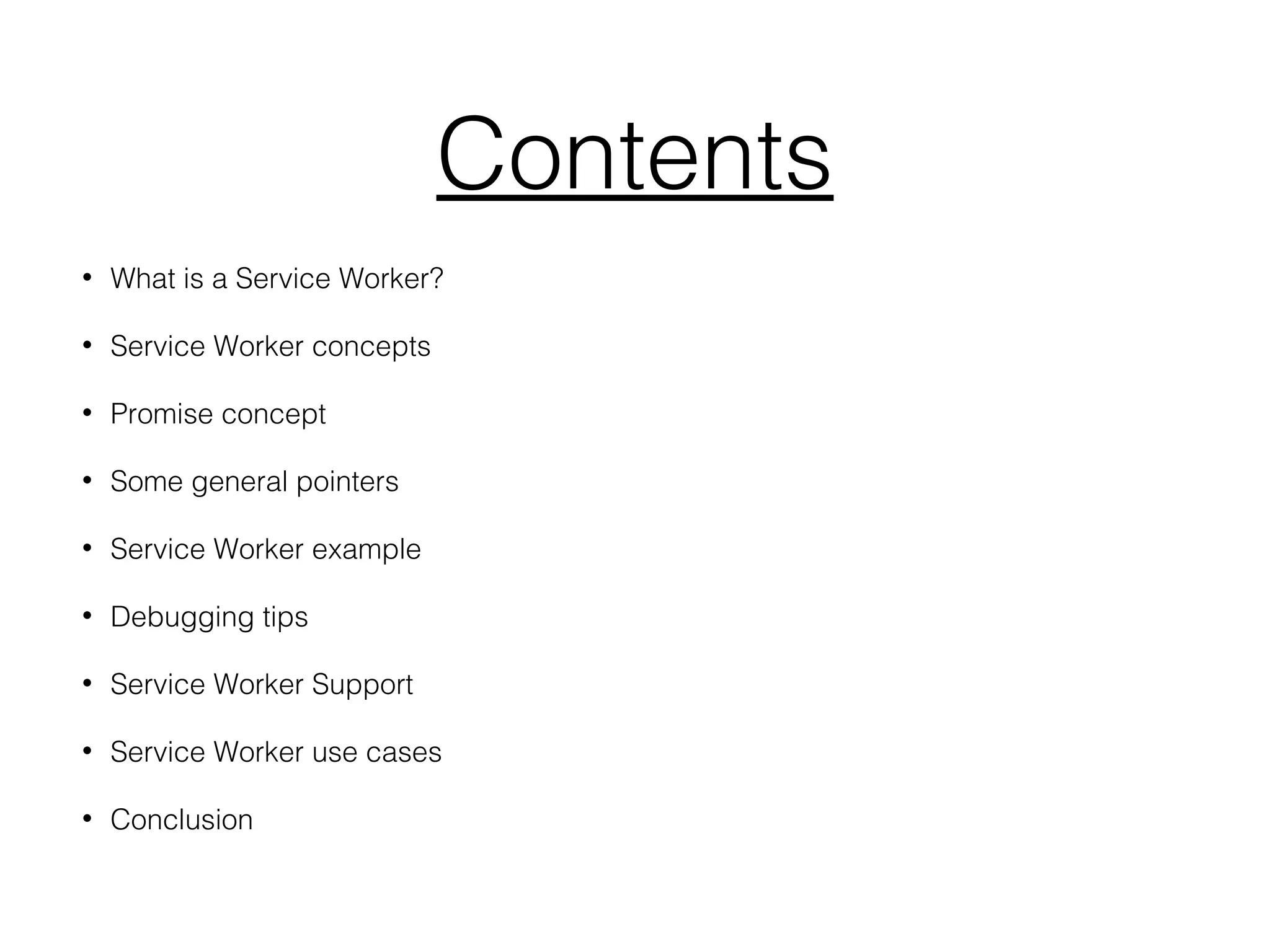 Contents
• What is a Service Worker?
• Service Worker concepts
• Promise concept
• Some general pointers
• Service Worker example
• Debugging tips
• Service Worker Support
• Service Worker use cases
• Conclusion
 
