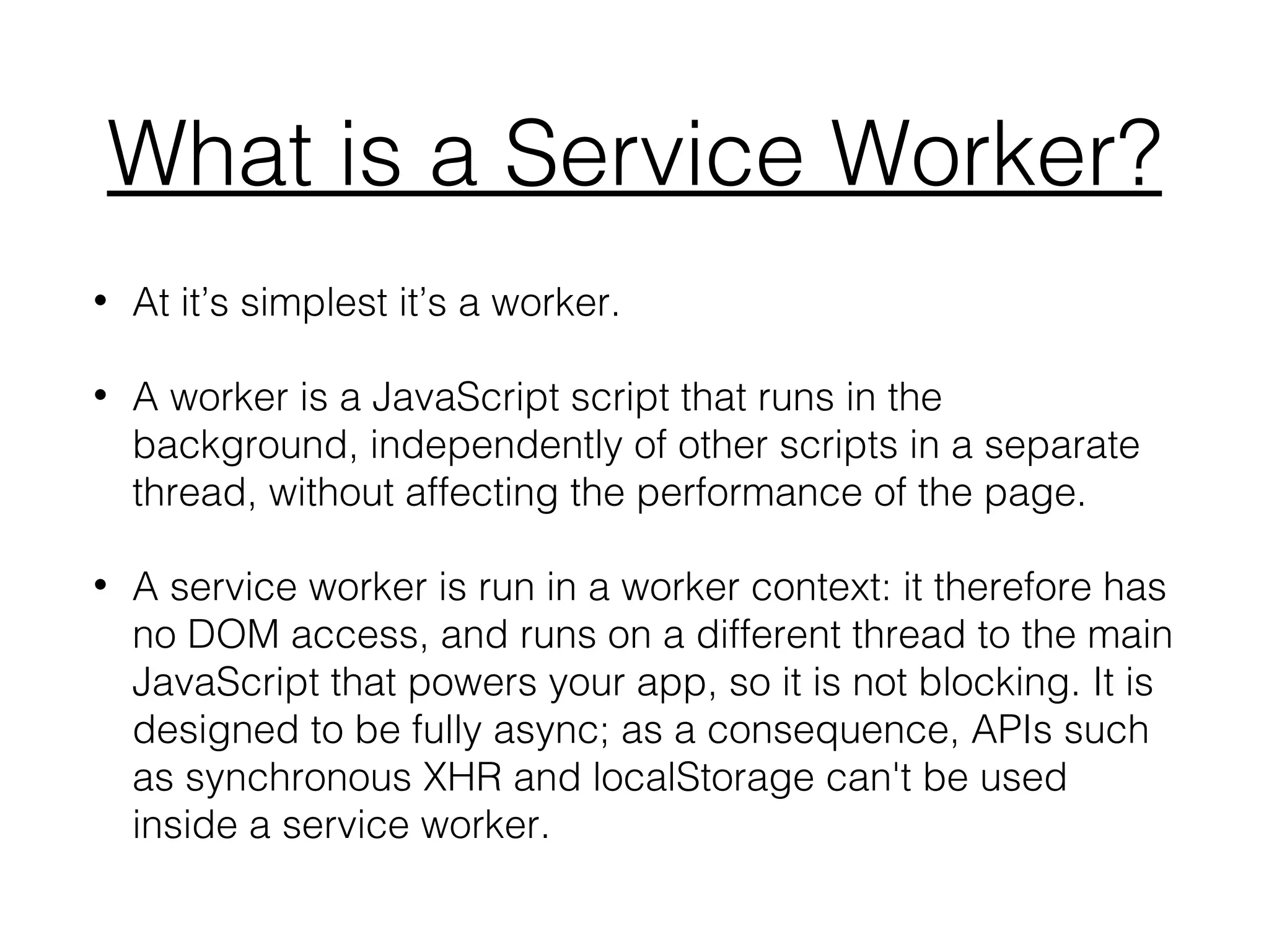 What is a Service Worker?
• At it’s simplest it’s a worker.
• A worker is a JavaScript script that runs in the
background, independently of other scripts in a separate
thread, without affecting the performance of the page.
• A service worker is run in a worker context: it therefore has
no DOM access, and runs on a different thread to the main
JavaScript that powers your app, so it is not blocking. It is
designed to be fully async; as a consequence, APIs such
as synchronous XHR and localStorage can't be used
inside a service worker.
 