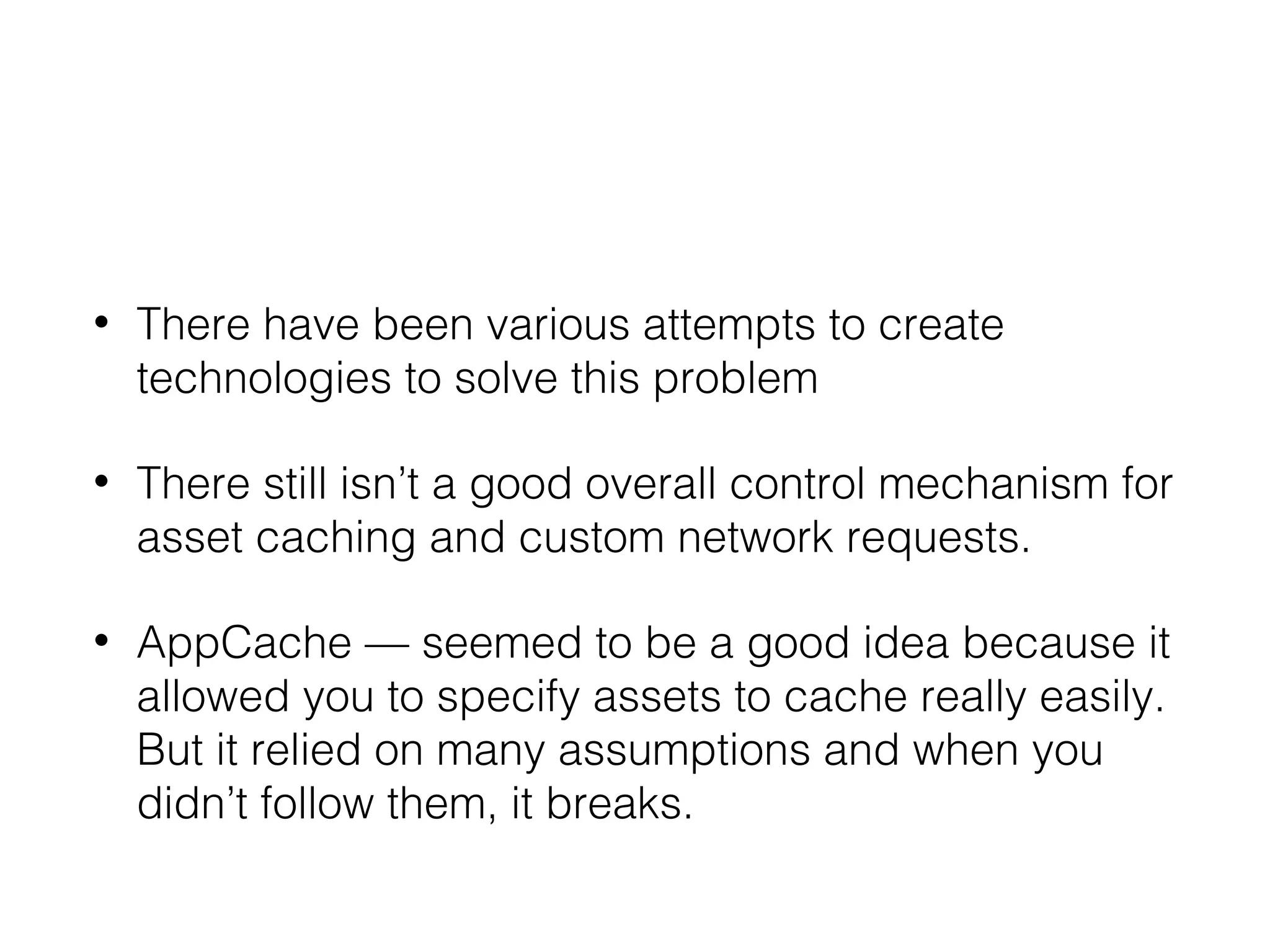 • There have been various attempts to create
technologies to solve this problem
• There still isn’t a good overall control mechanism for
asset caching and custom network requests.
• AppCache — seemed to be a good idea because it
allowed you to specify assets to cache really easily.
But it relied on many assumptions and when you
didn’t follow them, it breaks.
 