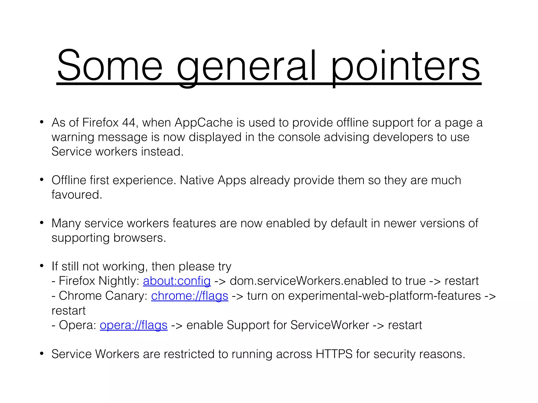Some general pointers
• As of Firefox 44, when AppCache is used to provide offline support for a page a
warning message is now displayed in the console advising developers to use
Service workers instead.
• Offline first experience. Native Apps already provide them so they are much
favoured.
• Many service workers features are now enabled by default in newer versions of
supporting browsers.
• If still not working, then please try
- Firefox Nightly: about:config -> dom.serviceWorkers.enabled to true -> restart
- Chrome Canary: chrome://flags -> turn on experimental-web-platform-features ->
restart
- Opera: opera://flags -> enable Support for ServiceWorker -> restart
• Service Workers are restricted to running across HTTPS for security reasons.
 