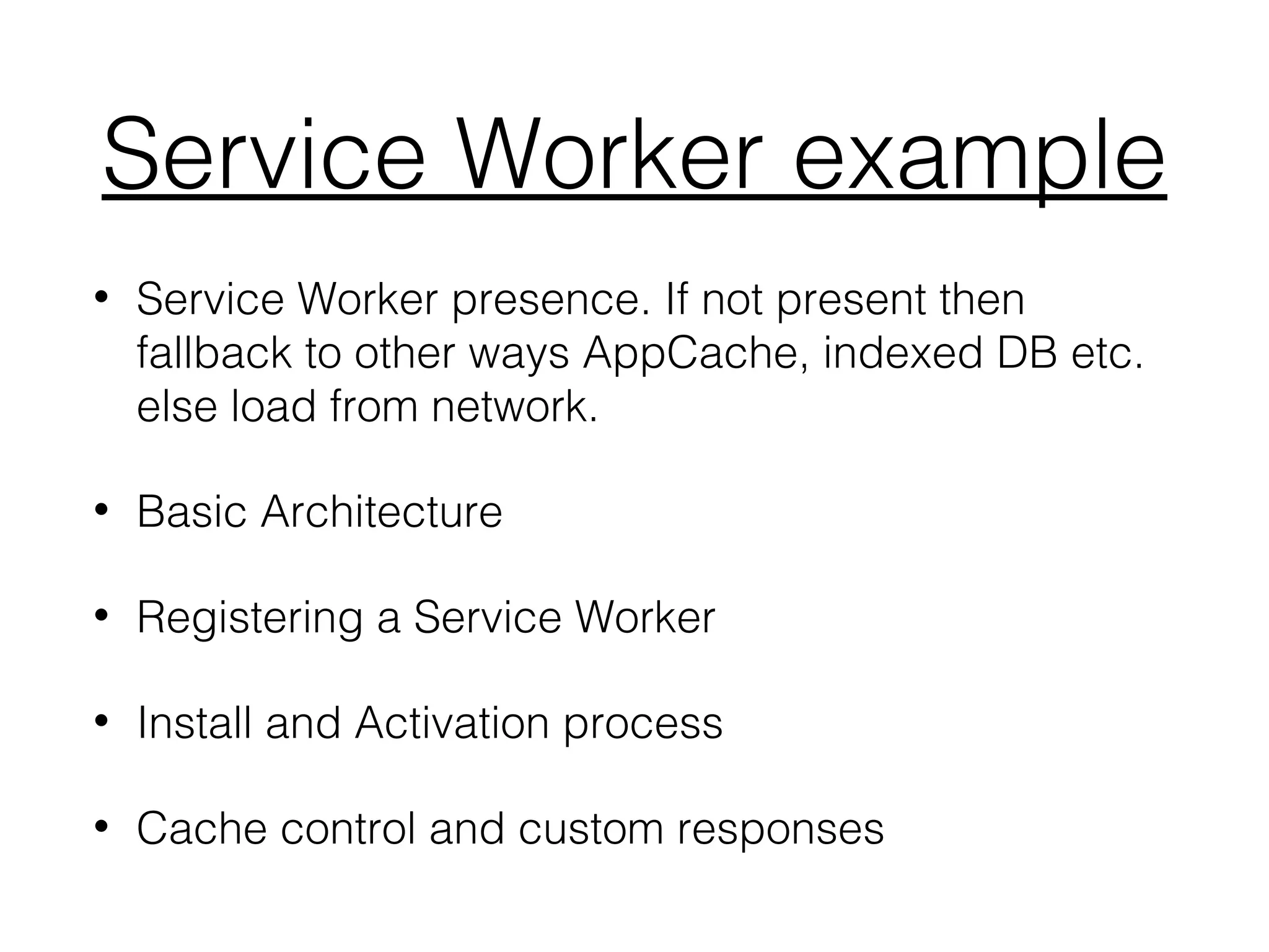 Service Worker example
• Service Worker presence. If not present then
fallback to other ways AppCache, indexed DB etc.
else load from network.
• Basic Architecture
• Registering a Service Worker
• Install and Activation process
• Cache control and custom responses
 