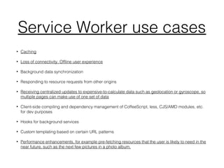 Service Worker use cases
• Caching
• Loss of connectivity. Offline user experience
• Background data synchronization
• Responding to resource requests from other origins
• Receiving centralized updates to expensive-to-calculate data such as geolocation or gyroscope, so
multiple pages can make use of one set of data
• Client-side compiling and dependency management of CoffeeScript, less, CJS/AMD modules, etc.
for dev purposes
• Hooks for background services
• Custom templating based on certain URL patterns
• Performance enhancements, for example pre-fetching resources that the user is likely to need in the
near future, such as the next few pictures in a photo album.
 