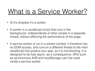 What is a Service Worker?
• At it’s simplest it’s a worker.
• A worker is a JavaScript script that runs in the
background, independently of other scripts in a separate
thread, without affecting the performance of the page.
• A service worker is run in a worker context: it therefore has
no DOM access, and runs on a different thread to the main
JavaScript that powers your app, so it is not blocking. It is
designed to be fully async; as a consequence, APIs such
as synchronous XHR and localStorage can't be used
inside a service worker.
 