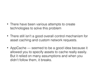 • There have been various attempts to create
technologies to solve this problem
• There still isn’t a good overall control mechanism for
asset caching and custom network requests.
• AppCache — seemed to be a good idea because it
allowed you to specify assets to cache really easily.
But it relied on many assumptions and when you
didn’t follow them, it breaks.
 