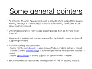 Some general pointers
• As of Firefox 44, when AppCache is used to provide offline support for a page a
warning message is now displayed in the console advising developers to use
Service workers instead.
• Offline first experience. Native Apps already provide them so they are much
favoured.
• Many service workers features are now enabled by default in newer versions of
supporting browsers.
• If still not working, then please try
- Firefox Nightly: about:config -> dom.serviceWorkers.enabled to true -> restart
- Chrome Canary: chrome://flags -> turn on experimental-web-platform-features ->
restart
- Opera: opera://flags -> enable Support for ServiceWorker -> restart
• Service Workers are restricted to running across HTTPS for security reasons.
 
