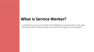 What is Service Worker?
A script that is run by your browser in the background, separate from a web page,
opening the door to features which don't need a web page or user interaction.
 