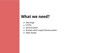 What we need?
● Web Page
● HTTPs
● Service worker
● Browser which support Service worker
● Static Assets
 