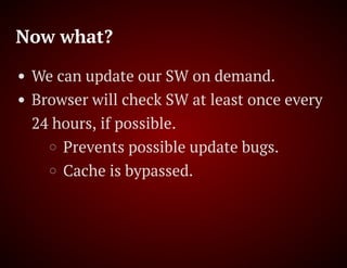Now what?
We can update our SW on demand.
Browser will check SW at least once every
24 hours, if possible.
Prevents possible update bugs.
Cache is bypassed.
 