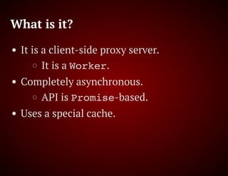What is it?
It is a client-side proxy server.
It is a Worker.
Completely asynchronous.
API is Promise-based.
Uses a special cache.
 