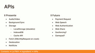 APIs
Il Presente
● Audio/Video
● Background Sync
● Storage
○ LocalStorage (obsoleto)
○ IndexedDB
○ Cache API
● Fetch (XMLHttpRequest on crack)
● Geolocation
● Notifiche
Il Futuro
● Payment Request
● Web Speech
● Web Authentication
● Web Share
● Geofencing?
● Gamepad?
Contesto ➜ Le PWA ➜ Ingredienti ➜ APIs
 
