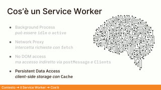 Cos’è un Service Worker
● Background Process
può essere idle o active
● Network Proxy
intercetta richieste con fetch
● No DOM access
ma accesso indiretto via postMessage e Clients
● Persistent Data Access
client-side storage con Cache
Contesto ➜ il Service Worker ➜ Cos’è
 